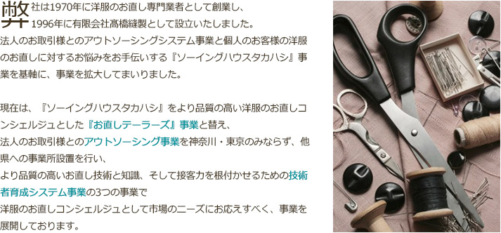 弊社は1970年に洋服のお直し専門業者として創業し、1996年に有限会社髙橋縫製として設立いたしました。法人のお取引様とのアウトソーシングシステム事業と個人のお客様の洋服のお直しに対するお悩みをお手伝いする『ソーイングハウスタカハシ』事業を基軸に、事業を拡大してまいりました。現在は、『ソーイングハウスタカハシ』をより品質の高い洋服のお直しコンシェルジュとした『お直しテーラーズ』事業と替え、法人のお取引様とのアウトソーシング事業を神奈川・東京のみならず、他県への事業所設置を行い、より品質の高いお直し技術と知識、そして接客力を根付かせるための技術者育成システム事業の3つの事業で洋服のお直しコンシェルジュとして市場のニーズにお応えすべく、事業を展開しております。