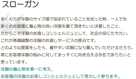 スローガン|多くの方が洋服のサイズ感で悩まれていることを知った時、一人でも多くのお客様に着心地の良い洋服を着て頂きたいと決意したこと、だからこそ洋服のお直しコンシェルジュとして、社会の役にたちたい、これが髙橋縫製の洋服のお直しサービスの原点です。どのような提案をしたら、着やすい洋服になり喜んでいただけるだろう。常にお客様洋服の悩みに対してまっすぐに向き合える存在でありたいと思っています。洋服の着心地を第一に考え、お客様の洋服のお直しコンシェルジュとして努力して参ります。